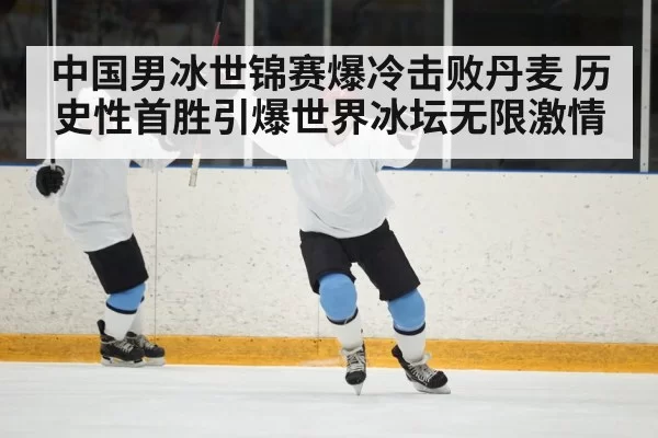 中国男冰世锦赛爆冷击败丹麦 历史性首胜引爆世界冰坛无限激情