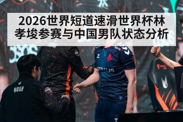 2026世界短道速滑世界杯林孝埈参赛与中国男队状态分析