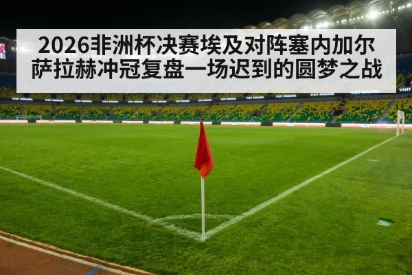 2026非洲杯决赛埃及对阵塞内加尔萨拉赫冲冠复盘一场迟到的圆梦之战